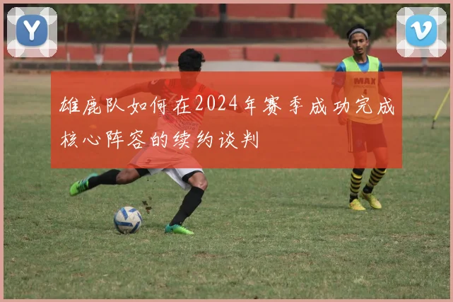 雄鹿队如何在2024年赛季成功完成核心阵容的续约谈判