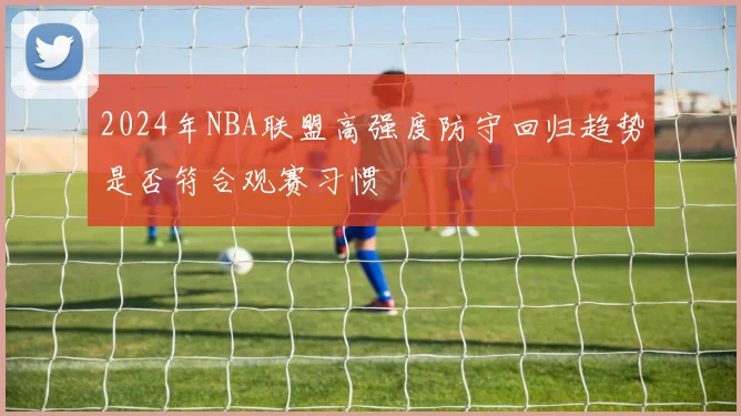 2024年NBA联盟高强度防守回归趋势是否符合观赛习惯