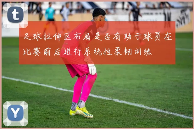 足球拉伸区布局是否有助于球员在比赛前后进行系统性柔韧训练
