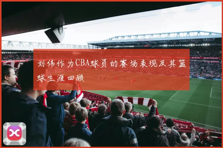 刘伟作为CBA球员的赛场表现及其篮球生涯回顾