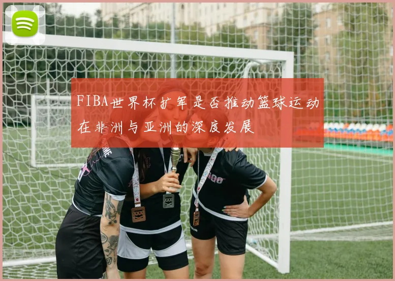 FIBA世界杯扩军是否推动篮球运动在非洲与亚洲的深度发展